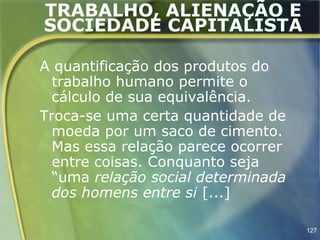 TRABALHO, ALIENAÇÃO E
SOCIEDADE CAPITALISTA

A quantificação dos produtos do
  trabalho humano permite o
  cálculo de sua equivalência.
Troca-se uma certa quantidade de
  moeda por um saco de cimento.
  Mas essa relação parece ocorrer
  entre coisas. Conquanto seja
  “uma relação social determinada
  dos homens entre si [...]

                                    127
 