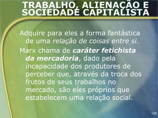 TRABALHO, ALIENAÇÃO E
SOCIEDADE CAPITALISTA

Adquire para eles a forma fantástica
 de uma relação de coisas entre si.
Marx chama de caráter fetichista
 da mercadoria, dado pela
 incapacidade dos produtores de
 perceber que, através da troca dos
 frutos de seus trabalhos no
 mercado, são eles próprios que
 estabelecem uma relação social.

                                       128
 