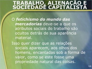 TRABALHO, ALIENAÇÃO E
SOCIEDADE CAPITALISTA

O fetichismo do mundo das
  mercadorias deve-se a que os
  atributos sociais do trabalho são
  ocultos detrás de sua aparência
  material.
Isso quer dizer que as relações
  sociais aparecem, aos olhos dos
  homens, encantadas sob a forma de
  valor, como se este fosse uma
  propriedade natural das coisas.
                                      129
 