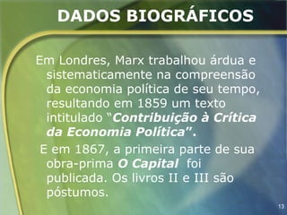 DADOS BIOGRÁFICOS

Em Londres, Marx trabalhou árdua e
  sistematicamente na compreensão
  da economia política de seu tempo,
  resultando em 1859 um texto
  intitulado “Contribuição à Crítica
  da Economia Política”.
 E em 1867, a primeira parte de sua
  obra-prima O Capital foi
  publicada. Os livros II e III são
  póstumos.
                                       13
 