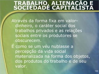 TRABALHO, ALIENAÇÃO E
SOCIEDADE CAPITALISTA

Através da forma fixa em valor-
  dinheiro, o caráter social dos
  trabalhos privados e as relações
  sociais entre os produtores se
  obscurecem.
É como se um véu nublasse a
  percepção da vida social
  materializada na forma dos objetos,
  dos produtos do trabalho e de seu
  valor.
                                        130
 