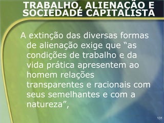 TRABALHO, ALIENAÇÃO E
SOCIEDADE CAPITALISTA

A extinção das diversas formas
 de alienação exige que “as
 condições de trabalho e da
 vida prática apresentem ao
 homem relações
 transparentes e racionais com
 seus semelhantes e com a
 natureza”,
                                 131
 