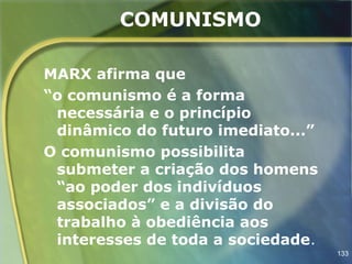 COMUNISMO

MARX afirma que
“o comunismo é a forma
 necessária e o princípio
 dinâmico do futuro imediato...”
O comunismo possibilita
 submeter a criação dos homens
 “ao poder dos indivíduos
 associados” e a divisão do
 trabalho à obediência aos
 interesses de toda a sociedade.
                                   133
 