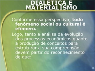 DIALÉTICA E
      MATERIALISMO
Conforme essa perspectiva, todo
 fenômeno social ou cultural é
 efêmero.
Logo, tanto a análise da evolução
 dos processos econômicos quanto
 a produção de conceitos para
 estruturar a sua compreensão
 devem partir do reconhecimento
 de que:

                                    17
 
