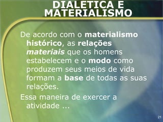 DIALÉTICA E
     MATERIALISMO

De acordo com o materialismo
 histórico, as relações
 materiais que os homens
 estabelecem e o modo como
 produzem seus meios de vida
 formam a base de todas as suas
 relações.
Essa maneira de exercer a
 atividade ...
                                  21
 