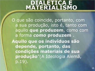 DIALÉTICA E
      MATERIALISMO

O que são coincide, portanto, com
 a sua produção, isto é, tanto com
 aquilo que produzem, como com
 a forma como produzem .
Aquilo que os indivíduos são
 depende, portanto, das
 condições materiais de sua
 produção”(A Ideologia Alemã,
 p.19).
                                     25
 