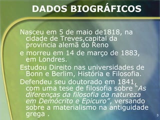 DADOS BIOGRÁFICOS

Nasceu em 5 de maio de1818, na
  cidade de Treves,capital da
  província alemã do Reno
e morreu em 14 de março de 1883,
  em Londres.
Estudou Direito nas universidades de
  Bonn e Berlim, História e Filosofia.
Defendeu seu doutorado em 1841,
  com uma tese de filosofia sobre “As
  diferenças da filosofia da natureza
  em Demócrito e Epicuro”, versando
  sobre a materialismo na antiguidade
  grega .                                3
 