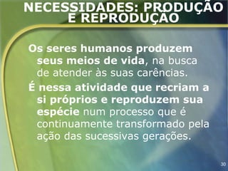 NECESSIDADES: PRODUÇÃO
     E REPRODUÇÃO

Os seres humanos produzem
 seus meios de vida, na busca
 de atender às suas carências.
É nessa atividade que recriam a
 si próprios e reproduzem sua
 espécie num processo que é
 continuamente transformado pela
 ação das sucessivas gerações.

                                   30
 
