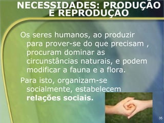 NECESSIDADES: PRODUÇÃO
     E REPRODUÇÃO

Os seres humanos, ao produzir
 para prover-se do que precisam ,
 procuram dominar as
 circunstâncias naturais, e podem
 modificar a fauna e a flora.
Para isto, organizam-se
 socialmente, estabelecem
 relações sociais.

                                    35
 