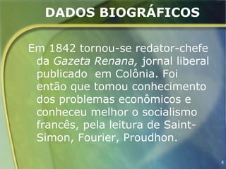 DADOS BIOGRÁFICOS

Em 1842 tornou-se redator-chefe
 da Gazeta Renana, jornal liberal
 publicado em Colônia. Foi
 então que tomou conhecimento
 dos problemas econômicos e
 conheceu melhor o socialismo
 francês, pela leitura de Saint-
 Simon, Fourier, Proudhon.

                                    4
 