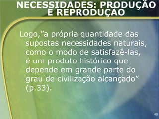 NECESSIDADES: PRODUÇÃO
     E REPRODUÇÃO

Logo,”a própria quantidade das
 supostas necessidades naturais,
 como o modo de satisfazê-las,
 é um produto histórico que
 depende em grande parte do
 grau de civilização alcançado”
 (p.33).


                                   40
 