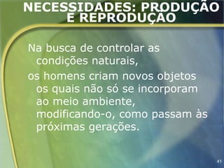 NECESSIDADES: PRODUÇÃO
     E REPRODUÇÃO

Na busca de controlar as
 condições naturais,
os homens criam novos objetos
 os quais não só se incorporam
 ao meio ambiente,
 modificando-o, como passam às
 próximas gerações.


                                 41
 