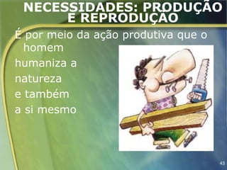 NECESSIDADES: PRODUÇÃO
      E REPRODUÇÃO
É por meio da ação produtiva que o
  homem
humaniza a
natureza
e também
a si mesmo



                                     43
 