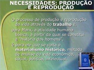 NECESSIDADES: PRODUÇÃO
     E REPRODUÇÃO

O processo de produção e reprodução
  da vida através do trabalho é,
para Marx, a atividade humana
  básica, a partir da qual se constitui
  a “história dos homens”,
é para ele que se volta o
  materialismo histórico, método
  de análise da vida econômica,
  social, política, intelectual.
                                          44
 