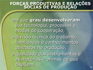 FORÇAS PRODUTIVAS E RELAÇÕES
    SOCIAS DE PRODUÇÃO


em que grau desenvolveram
  sua tecnologia, processos e
  modos de cooperação,
a divisão técnica do trabalho,
  habilidades e conhecimentos
  utilizados na produção,
a qualidade dos instrumentos e
  as matérias – primas de que
  dispõem.                       47
 