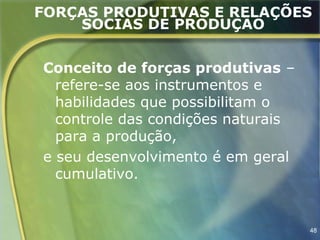 FORÇAS PRODUTIVAS E RELAÇÕES
    SOCIAS DE PRODUÇÃO


Conceito de forças produtivas –
  refere-se aos instrumentos e
  habilidades que possibilitam o
  controle das condições naturais
  para a produção,
e seu desenvolvimento é em geral
  cumulativo.


                                    48
 