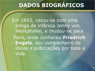 DADOS BIOGRÁFICOS

Em 1843, casou-se com uma
  amiga de infância Jenny von
  Westphalen, e mudou-se para
 Paris, onde conheceu Friedrich
  Engels, seu companheiro de
  idéias e publicações por toda a
  vida.


                                    5
 