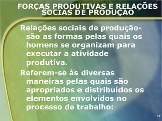 FORÇAS PRODUTIVAS E RELAÇÕES
    SOCIAS DE PRODUÇÃO

Relações sociais de produção-
 são as formas pelas quais os
 homens se organizam para
 executar a atividade
 produtiva.
Referem-se às diversas
 maneiras pelas quais são
 apropriados e distribuídos os
 elementos envolvidos no
 processo de trabalho:
                                 51
 