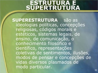 ESTRUTURA E
      SUPERTRUTURA
SUPERESTRUTURA são as
 ideologias políticas, concepções
 religiosas, códigos morais e
 estéticos, sistemas legais, de
 ensino, de comunicação, o
 conhecimento filosófico e
 científico, representações
 coletivas de sentimentos, ilusões,
 modos de pensar e concepções de
 vidas diversos plasmados de
 modo particular.
                                      62
 