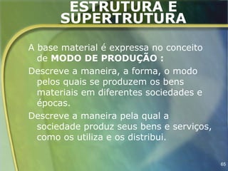 ESTRUTURA E
      SUPERTRUTURA
A base material é expressa no conceito
  de MODO DE PRODUÇÃO :
Descreve a maneira, a forma, o modo
  pelos quais se produzem os bens
  materiais em diferentes sociedades e
  épocas.
Descreve a maneira pela qual a
  sociedade produz seus bens e serviços,
  como os utiliza e os distribui.

                                           65
 