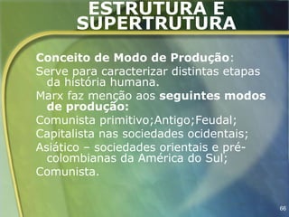 ESTRUTURA E
       SUPERTRUTURA
Conceito de Modo de Produção:
Serve para caracterizar distintas etapas
  da história humana.
Marx faz menção aos seguintes modos
  de produção:
Comunista primitivo;Antigo;Feudal;
Capitalista nas sociedades ocidentais;
Asiático – sociedades orientais e pré-
  colombianas da América do Sul;
Comunista.


                                           66
 