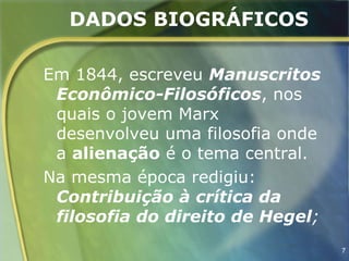 DADOS BIOGRÁFICOS

Em 1844, escreveu Manuscritos
 Econômico-Filosóficos, nos
 quais o jovem Marx
 desenvolveu uma filosofia onde
 a alienação é o tema central.
Na mesma época redigiu:
 Contribuição à crítica da
 filosofia do direito de Hegel;
                                  7
 