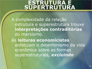 ESTRUTURA E
     SUPERTRUTURA

A complexidade da relação
 estrutura e superestrutura trouxe
 interpretações contraditórias
 do marxismo.
As leituras economicistas
 enfatizam o determinismo da vida
 econômica sobre as formas
 superestruturais, excluindo

                                     71
 