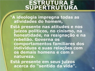 ESTRUTURA E
      SUPERTRUTURA
“A ideologia impregna todas as
  atividades do homem,
Está presente nas atitudes e nos
  juízos políticos, no cinismo, na
  honestidade, na resignação e na
  rebelião. Governa os
  comportamentos familiares dos
  indivíduos e suas relações com
  os demais homens e com a
  natureza.
Está presente em seus juízos
  acerca do “sentido da vida”.       76
 