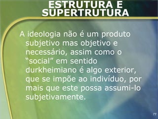ESTRUTURA E
     SUPERTRUTURA

A ideologia não é um produto
 subjetivo mas objetivo e
 necessário, assim como o
 “social” em sentido
 durkheimiano é algo exterior,
 que se impõe ao indivíduo, por
 mais que este possa assumi-lo
 subjetivamente.

                                  77
 