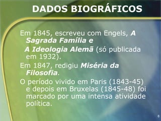 DADOS BIOGRÁFICOS

Em 1845, escreveu com Engels, A
 Sagrada Família e
 A Ideologia Alemã (só publicada
 em 1932).
Em 1847, redigiu Miséria da
 Filosofia.
O período vivido em Paris (1843-45)
 e depois em Bruxelas (1845-48) foi
 marcado por uma intensa atividade
 política.
                                      8
 