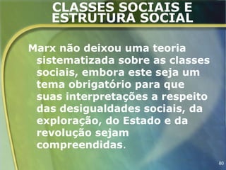CLASSES SOCIAIS E
   ESTRUTURA SOCIAL

Marx não deixou uma teoria
 sistematizada sobre as classes
 sociais, embora este seja um
 tema obrigatório para que
 suas interpretações a respeito
 das desigualdades sociais, da
 exploração, do Estado e da
 revolução sejam
 compreendidas.
                                  80
 