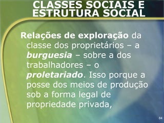 CLASSES SOCIAIS E
  ESTRUTURA SOCIAL

Relações de exploração da
 classe dos proprietários – a
 burguesia – sobre a dos
 trabalhadores – o
 proletariado. Isso porque a
 posse dos meios de produção
 sob a forma legal de
 propriedade privada,
                                84
 