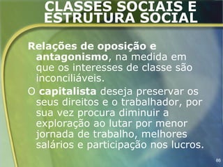 CLASSES SOCIAIS E
   ESTRUTURA SOCIAL
Relações de oposição e
 antagonismo, na medida em
 que os interesses de classe são
 inconciliáveis.
O capitalista deseja preservar os
 seus direitos e o trabalhador, por
 sua vez procura diminuir a
 exploração ao lutar por menor
 jornada de trabalho, melhores
 salários e participação nos lucros.
                                       86
 