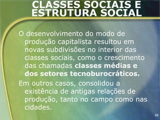 CLASSES SOCIAIS E
   ESTRUTURA SOCIAL

O desenvolvimento do modo de
 produção capitalista resultou em
 novas subdivisões no interior das
 classes sociais, como o crescimento
 das chamadas classes médias e
 dos setores tecnoburocráticos.
Em outros casos, consolidou a
 existência de antigas relações de
 produção, tanto no campo como nas
 cidades.
                                       88
 