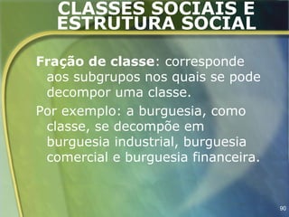 CLASSES SOCIAIS E
   ESTRUTURA SOCIAL

Fração de classe: corresponde
 aos subgrupos nos quais se pode
 decompor uma classe.
Por exemplo: a burguesia, como
 classe, se decompõe em
 burguesia industrial, burguesia
 comercial e burguesia financeira.


                                     90
 