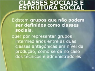 CLASSES SOCIAIS E
  ESTRUTURA SOCIAL

Existem grupos que não podem
 ser definidos como classes
 sociais,
quer por representar grupos
 intermediários entre as duas
 classes antagônicas em nível da
 produção, como se dá no caso
 dos técnicos e administradores

                                   91
 