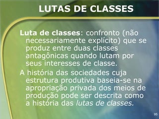 LUTAS DE CLASSES

Luta de classes: confronto (não
 necessariamente explícito) que se
 produz entre duas classes
 antagônicas quando lutam por
 seus interesses de classe.
A história das sociedades cuja
 estrutura produtiva baseia-se na
 apropriação privada dos meios de
 produção pode ser descrita como
 a história das lutas de classes.
                                     95
 