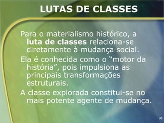 LUTAS DE CLASSES

Para o materialismo histórico, a
  luta de classes relaciona-se
  diretamente à mudança social.
Ela é conhecida como o “motor da
  história”, pois impulsiona as
  principais transformações
  estruturais.
A classe explorada constitui-se no
  mais potente agente de mudança.

                                     96
 
