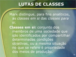LUTAS DE CLASSES

Marx distingue, para fins analíticos,
 as classes em si das classes para
 si.
Classes em si: conjunto dos
 membros de uma sociedade que
 são identificados por compartilhar
 determinadas condições
 objetivas, ou a mesma situação
 no que se refere è propriedade
 dos meios de produção.
                                        97
 