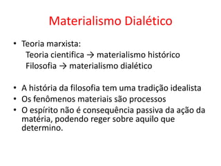 Materialismo Dialético
• Teoria marxista:
   Teoria cientifica → materialismo histórico
   Filosofia → materialismo dialético

• A história da filosofia tem uma tradição idealista
• Os fenômenos materiais são processos
• O espírito não é consequência passiva da ação da
  matéria, podendo reger sobre aquilo que
  determino.
 