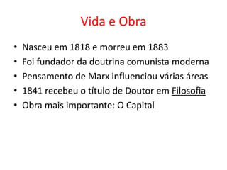 Vida e Obra
•   Nasceu em 1818 e morreu em 1883
•   Foi fundador da doutrina comunista moderna
•   Pensamento de Marx influenciou várias áreas
•   1841 recebeu o título de Doutor em Filosofia
•   Obra mais importante: O Capital
 