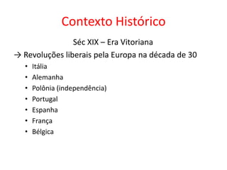 Contexto Histórico
                Séc XIX – Era Vitoriana
→ Revoluções liberais pela Europa na década de 30
   •   Itália
   •   Alemanha
   •   Polônia (independência)
   •   Portugal
   •   Espanha
   •   França
   •   Bélgica
 