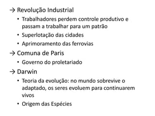 → Revolução Industrial
  • Trabalhadores perdem controle produtivo e
    passam a trabalhar para um patrão
  • Superlotação das cidades
  • Aprimoramento das ferrovias
→ Comuna de Paris
  • Governo do proletariado
→ Darwin
  • Teoria da evolução: no mundo sobrevive o
    adaptado, os seres evoluem para continuarem
    vivos
  • Origem das Espécies
 