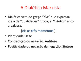 A Dialética Marxista
• Dialética vem do grego “dia”,que expressa
  ideia de “dualidades”, troca, e “liktekos” apto
  a palavra.
            [eis os três momentos:]
• Identidade: Tese
• Contradição ou negação: Antítese
• Positividade ou negação da negação: Síntese
 