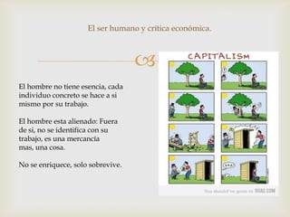 
El hombre no tiene esencia, cada
individuo concreto se hace a si
mismo por su trabajo.
El hombre esta alienado: Fuera
de si, no se identifica con su
trabajo, es una mercancía
mas, una cosa.
No se enriquece, solo sobrevive.
El ser humano y crítica económica.
 
