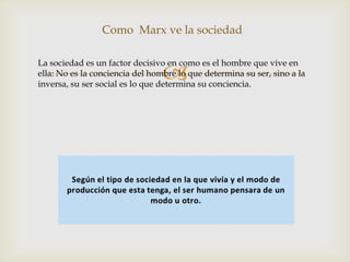 
Como Marx ve la sociedad
La sociedad es un factor decisivo en como es el hombre que vive en
ella: No es la conciencia del hombre lo que determina su ser, sino a la
inversa, su ser social es lo que determina su conciencia.
 