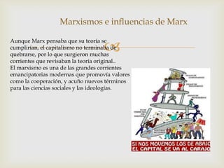 
Marxismos e influencias de Marx
Aunque Marx pensaba que su teoría se
cumplirían, el capitalismo no terminaba de
quebrarse, por lo que surgieron muchas
corrientes que revisaban la teoría original..
El marxismo es una de las grandes corrientes
emancipatorias modernas que promovía valores
como la cooperación, y acuño nuevos términos
para las ciencias sociales y las ideologías.
 