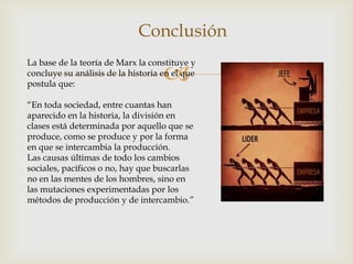 
Conclusión
La base de la teoría de Marx la constituye y
concluye su análisis de la historia en el que
postula que:
“En toda sociedad, entre cuantas han
aparecido en la historia, la división en
clases está determinada por aquello que se
produce, como se produce y por la forma
en que se intercambia la producción.
Las causas últimas de todo los cambios
sociales, pacíficos o no, hay que buscarlas
no en las mentes de los hombres, sino en
las mutaciones experimentadas por los
métodos de producción y de intercambio.”
 