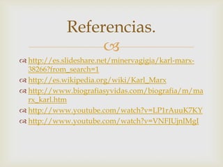 
 http://es.slideshare.net/minervagigia/karl-marx-
38266?from_search=1
 http://es.wikipedia.org/wiki/Karl_Marx
 http://www.biografiasyvidas.com/biografia/m/ma
rx_karl.htm
 http://www.youtube.com/watch?v=LP1rAuuK7KY
 http://www.youtube.com/watch?v=VNFJUjnIMgI
Referencias.
 