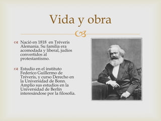 
 Nació en 1818 en Tréveris
Alemania. Su familia era
acomodada y liberal, judíos
convertidos al
protestantismo.
 Estudio en el instituto
Federico Guillermo de
Tréveris, y curso Derecho en
la Universidad de Bonn.
Amplio sus estudios en la
Universidad de Berlín
interesándose por la filosofía.
Vida y obra
 